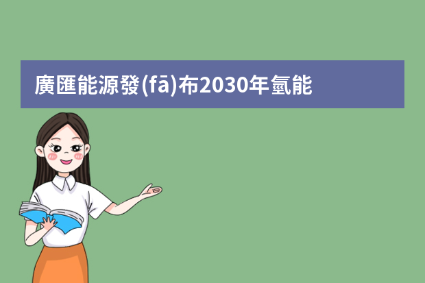 廣匯能源發(fā)布2030年氫能產(chǎn)業(yè)鏈發(fā)展戰(zhàn)略規(guī)劃綱要（能源發(fā)展戰(zhàn)略行動計劃（）的介紹）