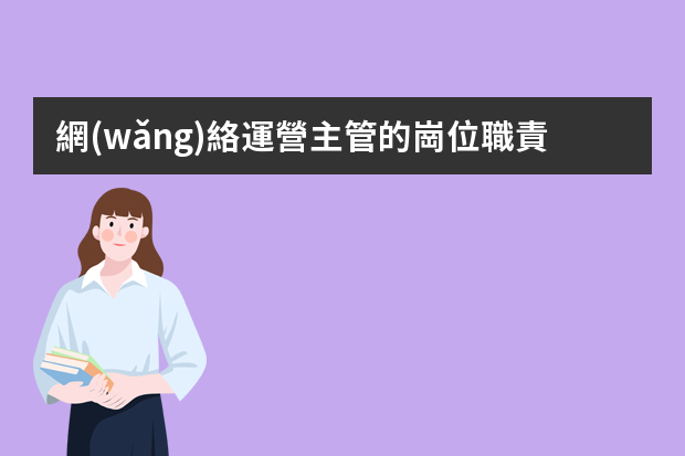 網(wǎng)絡運營主管的崗位職責（網(wǎng)絡部經(jīng)理的崗位職責）