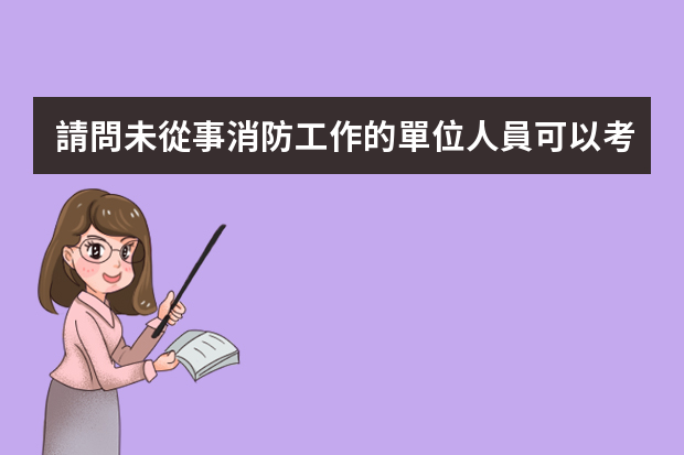 請問未從事消防工作的單位人員可以考消防工程師證嗎？考了之后有用嗎